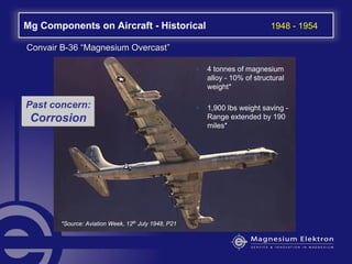 Mg Components on Aircraft - Historical 1948 - 1954
• 4 tonnes of magnesium
alloy - 10% of structural
weight*
• 1,900 lbs weight saving -
Range extended by 190
miles*
*Source: Aviation Week, 12th
July 1948, P21
Convair BConvair B--3636 ““Magnesium OvercastMagnesium Overcast””
Past concern:
Corrosion
 