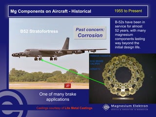 Mg Components on Aircraft - Historical
B52 Stratofortress
One of many brake
applications
Castings courtesy of Lite Metal Castings
B-52s have been in
service for almost
52 years, with many
magnesium
components lasting
way beyond the
initial design life.
1955 to Present
Past concern:
Corrosion
 
