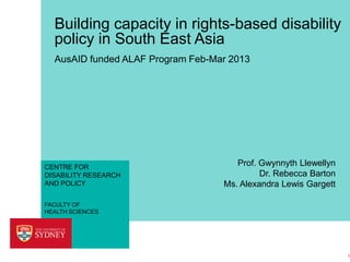 Building capacity in rights-based disability
policy in South East Asia
AusAID funded ALAF Program Feb-Mar 2013

CENTRE FOR
DISABILITY RESEARCH
AND POLICY

Prof. Gwynnyth Llewellyn
Dr. Rebecca Barton
Ms. Alexandra Lewis Gargett

FACULTY OF
HEALTH SCIENCES

1

 