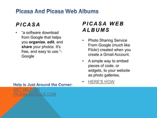 Picasa And Picasa Web AlbumsPicasa“a software download from Google that helps you organize, edit, and share your photos. It's free, and easy to use.”-GooglePicasa Web AlbumsPhoto Sharing Service From Google (much like Flickr) created when you create a Gmail Account.