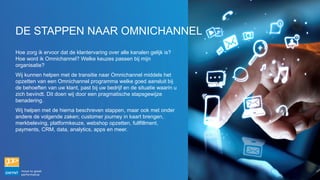 Hoe zorg ik ervoor dat de klantervaring over alle kanalen gelijk is?
Hoe word ik Omnichannel? Welke keuzes passen bij mijn
organisatie?
Wij kunnen helpen met de transitie naar Omnichannel middels het
opzetten van een Omnichannel programma welke goed aansluit bij
de behoeften van uw klant, past bij uw bedrijf en de situatie waarin u
zich bevindt. Dit doen wij door een pragmatische stapsgewijze
benadering.
Wij helpen met de hierna beschreven stappen, maar ook met onder
andere de volgende zaken; customer journey in kaart brengen,
merkbeleving, platformkeuze, webshop opzetten, fullfillment,
payments, CRM, data, analytics, apps en meer.
DE STAPPEN NAAR OMNICHANNEL
 