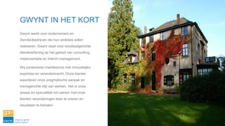 GWYNT IN HET KORT
Gwynt werkt voor ondernemers en
(familie)bedrijven die hun ambities willen
realiseren. Gwynt staat voor resultaatgerichte
dienstverlening op het gebied van consulting,
implementatie en interim management.
Wij combineren marktkennis met inhoudelijke
expertise en veranderkracht. Onze klanten
waarderen onze pragmatische aanpak en
mensgerichte stijl van werken. Het is onze
passie en specialiteit om samen met onze
klanten veranderingen door te voeren en
resultaten te behalen.
 
