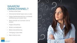 • Dichtbij de klant staan
• Omnichannel klanten kopen meer en vaker
• Hogere klanttevredenheid door consistente
klantbeleving over kanalen heen
• Betere allocatie van voorraden over de
kanalen
• Hogere doorverkoop
• Minder voorraadkosten
• Betere retourbeheersing
• Verhoging in store traffic
• Meer omzet en winst
WAAROM
OMNICHANNEL?
 