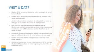 WIST U DAT?
• Klanten (50%) verwachten dat ze hun online aankoop in de winkel
kunnen afhalen
• Klanten (70%) verwachten om op de webshop de voorraad in de
winkel te kunnen zien
• Afhalen in de winkel een kans is om de instore traffic en omzet te
verhogen en dat klanten dit ook nog als prettig ervaren
• Dat “ship from store” een enorme bijdrage levert aan de
klanttevredenheid, de restvoorraad, verminderen van “nee-verkoop”
en de kosten voor fullfillment en een positief effect heeft op de
omzet en winst.
• Dat klanten verwachten geholpen te worden in de winkel via online
apps en ook bereid zijn om in de winkel te kopen via deze apps
• Klanten verwachten dat het winkelpersoneel exact weet wat er
online te koop is
• Dat klanten steeds meer via hun mobiel oriënteren (60%), voorraad
checken (40%) en zelfs in de winkel nog naar producten kijken op
hun mobiel (30%)?
 