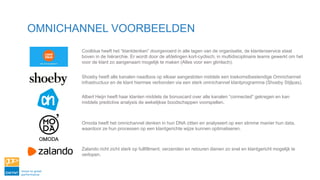 OMNICHANNEL VOORBEELDEN
Coolblue heeft het “klantdenken” doorgevoerd in alle lagen van de organisatie, de klantenservice staat
boven in de hiërarchie. Er wordt door de afdelingen kort-cyclisch, in multidisciplinaire teams gewerkt om het
voor de klant zo aangenaam mogelijk te maken (Alles voor een glimlach).
Shoeby heeft alle kanalen naadloos op elkaar aangesloten middels een toekomstbestendige Omnichannel
infrastructuur en de klant hiermee verbonden via een sterk omnichannel klantprogramma (Shoeby Stijlpas).
Albert Heijn heeft haar klanten middels de bonuscard over alle kanalen “connected” gekregen en kan
middels predictive analysis de wekelijkse boodschappen voorspellen.
Omoda heeft het omnichannel denken in hun DNA zitten en analyseert op een slimme manier hun data,
waardoor ze hun processen op een klantgerichte wijze kunnen optimaliseren.
Zalando richt zicht sterk op fullfillment, verzenden en retouren dienen zo snel en klantgericht mogelijk te
verlopen.
 