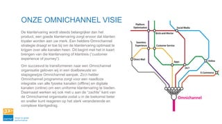 ONZE OMNICHANNEL VISIE
De klantervaring wordt steeds belangrijker dan het
product, een goede klantervaring zorgt ervoor dat klanten
loyaler worden aan uw merk. Een heldere Omnichannel
strategie draagt er toe bij om de klantervaring optimaal te
krijgen over alle kanalen heen. Dit begint met het in kaart
brengen van die klantervaring of klantreis (“customer
experience of journey”).
Om succesvol te transformeren naar een Omnichannel
organisatie geloven wij in een doelbewuste en
stapsgewijze Omnichannel aanpak. Zo’n helder
Omnichannel programma zorgt voor een naadloze
integratie van alle fysieke kanalen (offline) en digitale
kanalen (online) om een uniforme klantervaring te bieden.
Daarnaast werken wij ook met u aan de “zachte” kant van
de Omnichannel organisatie zodat u in de toekomst beter
en sneller kunt reageren op het sterk veranderende en
complexe klantgedrag.
 