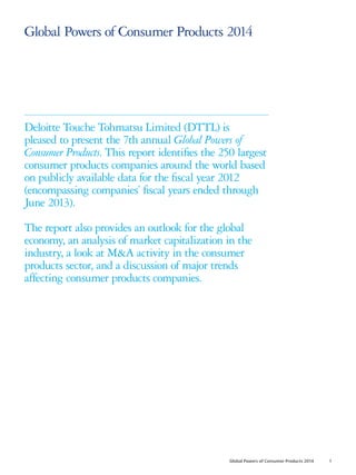 Global Powers of Consumer Products 2014
Deloitte Touche Tohmatsu Limited (DTTL) is
pleased to present the 7th annual Global Powers of
Consumer Products. This report identifies the 250 largest
consumer products companies around the world based
on publicly available data for the fiscal year 2012
(encompassing companies’ fiscal years ended through
June 2013).
The report also provides an outlook for the global
economy, an analysis of market capitalization in the
industry, a look at M&A activity in the consumer
products sector, and a discussion of major trends
affecting consumer products companies.
Global Powers of Consumer Products 2014 1
 