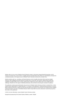 Deloitte refers to one or more of Deloitte Touche Tohmatsu Limited, a UK private company limited by guarantee, and its
network of member firms, each of which is a legally separate and independent entity. Please see www.deloitte.com/about for
a detailed description of the legal structure of Deloitte Touche Tohmatsu Limited and its member firms.
Deloitte provides audit, tax, consulting, and financial advisory services to public and private clients spanning multiple
industries. With a globally connected network of member firms in more than 150 countries, Deloitte brings world-class
capabilities and high-quality service to clients, delivering the insights they need to address their most complex business
challenges. Deloitte has in the region of 200,000 professionals, all committed to becoming the standard of excellence.
This publication contains general information only, and none of Deloitte Touche Tohmatsu Limited, its member firms, or their
related entities (collectively the “Deloitte Network”) is, by means of this publication, rendering professional advice or services.
Before making any decision or taking any action that may affect your finances or your business, you should consult a qualified
professional adviser. No entity in the Deloitte Network shall be responsible for any loss whatsoever sustained by any person
who relies on this publication.
© 2014. For more information, contact Deloitte Touche Tohmatsu Limited.
Designed and produced by The Creative Studio at Deloitte, London. 33420A
 