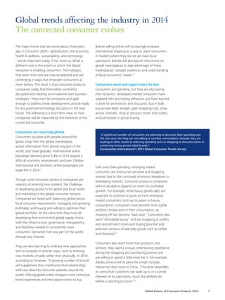 The major trends that we wrote about three years
ago in Consumer 2020—globalization, the economy,
health & wellness, sustainability, and technology
– are as important today, if not more so. What is
different now is the extent to which the digital
revolution is enabling consumers. Technologies
that were once new are now established and are
converging in ways that empower consumers as
never before. The result is that consumer products
companies today find themselves somewhat
disrupted and needing to re-examine their business
strategies—they must be innovative and agile
enough to address these developments and be ready
for any potential technology disruptors in the near
future. The following is a short-term view on how
companies will be impacted by this evolution of the
connected consumer.
Consumers are now truly global
Consumers socialize with people around the
globe, shop from the global marketplace,
access information from almost any part of the
world, and travel globally.1
International airline
passenger demand grew 5.4% in 2013 despite a
difficult economic environment and over 3 billion
international and domestic airline passengers are
expected in 2014.2
Though some consumer products companies are
veterans at entering new markets, the challenge
of developing products for global and local needs
and marketing to the global consumer remains.
Companies are faced with balancing global versus
local consumer requirements; managing and growing
profitably; and buying and selling to optimize their
global portfolio. At the same time they must be
developing their end-to-end global supply chains
with the infrastructure, governance, transparency,
and flexibility needed to consistently meet
consumers’ demands from any part of the world,
through any channel.
They are also learning to embrace new approaches
and to compete in smarter ways, such as entering
new markets virtually rather than physically. In 2014,
according to Forrester, “A growing number of brands
will supplement their traditional retail relationships
with new direct-to-consumer websites around the
world, offering global online shoppers more immersive
brand experiences and new opportunities to buy.
Brands selling online will increasingly embrace
international shipping as a way to reach consumers
in markets where they do not yet have local
operations. Brands will also launch new stores on
global marketplaces to take advantage of these
marketplaces’ sizeable audiences and understanding
of local consumers’ needs.”3
Consumers want and expect more for less
Consumers are spending, but they are also saving.
Post-recession, developed market consumers have
adapted their purchasing behaviors and have learned
to look for promotions and discounts, buy in bulk,
buy private label, budget, plan shopping trips, shop
across channels, shop at discount stores and outlets,
and participate in group buying.
“A significant number of consumers are planning to decrease their spending over
the next year, but they are not willing to sacrifice consumption. Instead, they are
looking at other routes to reducing spending such as shopping at discount stores or
continuing to buy private label brands.”
Euromonitor International’s 2013 Global Consumer Trends Survey
Even once free-spending, emerging market
consumers are more price-sensitive and shopping
smarter due to the continued economic slowdown in
developing markets. Consumer products companies
will not be able to depend on them for profitable
growth. For example, while luxury goods sales are
expected to continue to grow as more emerging
market consumers continue to aspire to luxury
consumption, consumers have become more subtle
and less conspicuous in their consumption, as
showing off has become “bad taste.” Consumers also
want “affordable luxury” and are shopping at outlets
and second-hand stores and buying gourmet and
premium versions of everyday goods such as coffee
and shampoo.4
Consumers also want more than products and
services; they want a unique, entertaining experience
during the shopping and purchasing process and
are willing to spend a little more for it. For example,
Adidas announced its plans for a high concept,
interactive retail store in China. “The store resembles
an arena that customers can walk up to in a tunnel
cheered on by spectators, much like athletes do
before a sporting occasion.”5
Global trends affecting the industry in 2014
The connected consumer evolves
Global Powers of Consumer Products 2014 7
 
