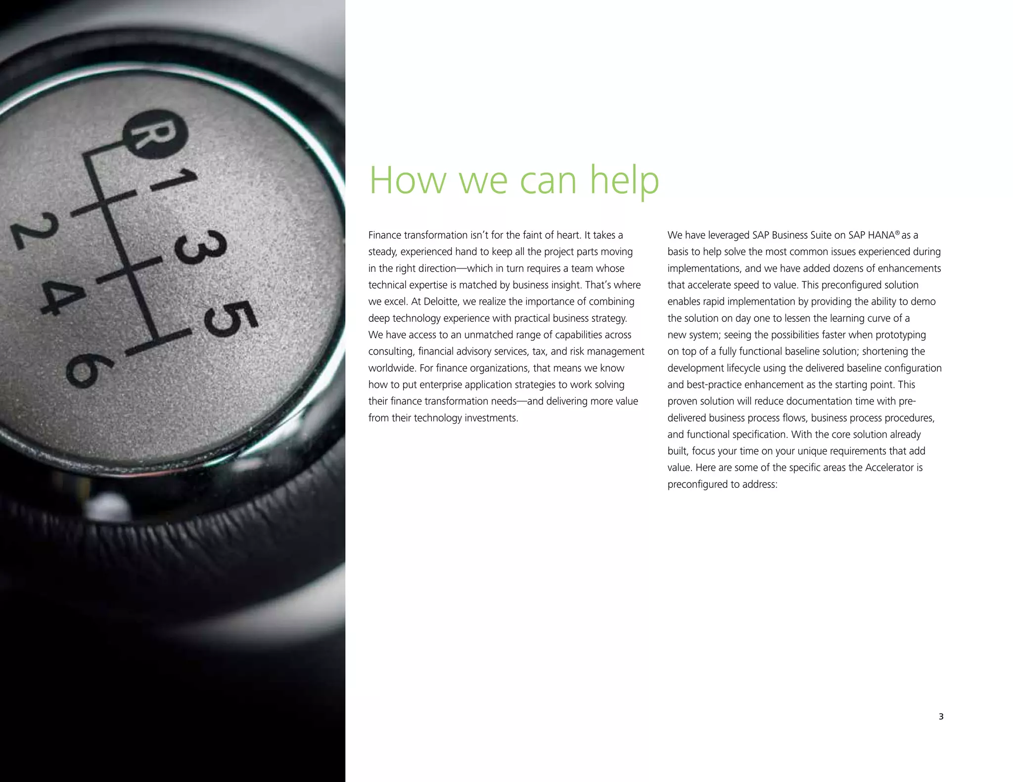Finance Transformation Accelerator 3
Finance transformation isn’t for the faint of heart. It takes a
steady, experienced hand to keep all the project parts moving
in the right direction—which in turn requires a team whose
technical expertise is matched by business insight. That’s where
we excel. At Deloitte, we realize the importance of combining
deep technology experience with practical business strategy.
We have access to an unmatched range of capabilities across
consulting, financial advisory services, tax, and risk management
worldwide. For finance organizations, that means we know
how to put enterprise application strategies to work solving
their finance transformation needs—and delivering more value
from their technology investments.
How we can help
We have leveraged SAP Business Suite on SAP HANA®
as a
basis to help solve the most common issues experienced during
implementations, and we have added dozens of enhancements
that accelerate speed to value. This preconfigured solution
enables rapid implementation by providing the ability to demo
the solution on day one to lessen the learning curve of a
new system; seeing the possibilities faster when prototyping
on top of a fully functional baseline solution; shortening the
development lifecycle using the delivered baseline configuration
and best-practice enhancement as the starting point. This
proven solution will reduce documentation time with pre-
delivered business process flows, business process procedures,
and functional specification. With the core solution already
built, focus your time on your unique requirements that add
value. Here are some of the specific areas the Accelerator is
preconfigured to address:
 