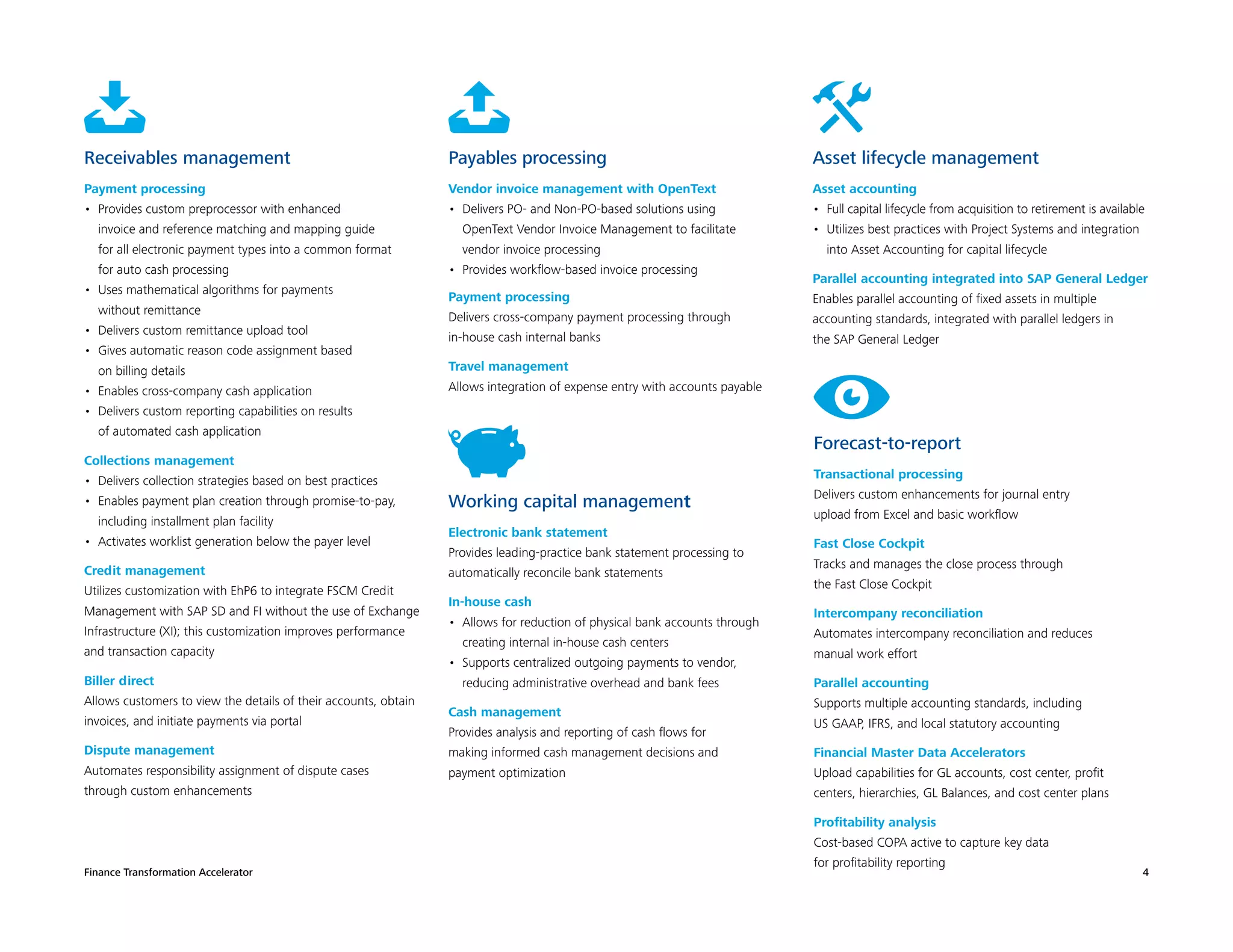 Finance Transformation Accelerator 4
Receivables management
Payment processing
•	 Provides custom preprocessor with enhanced
invoice and reference matching and mapping guide
for all electronic payment types into a common format
for auto cash processing
•	 Uses mathematical algorithms for payments
without remittance
•	 Delivers custom remittance upload tool
•	 Gives automatic reason code assignment based
on billing details
•	 Enables cross-company cash application
•	 Delivers custom reporting capabilities on results
of automated cash application
Collections management
•	 Delivers collection strategies based on best practices
•	 Enables payment plan creation through promise-to-pay,
including installment plan facility
•	 Activates worklist generation below the payer level
Credit management
Utilizes customization with EhP6 to integrate FSCM Credit
Management with SAP SD and FI without the use of Exchange
Infrastructure (XI); this customization improves performance
and transaction capacity
Biller direct
Allows customers to view the details of their accounts, obtain
invoices, and initiate payments via portal
Dispute management
Automates responsibility assignment of dispute cases
through custom enhancements
Payables processing
Vendor invoice management with OpenText
•	 Delivers PO- and Non-PO-based solutions using
OpenText Vendor Invoice Management to facilitate
vendor invoice processing
•	 Provides workflow-based invoice processing
Payment processing
Delivers cross-company payment processing through
in-house cash internal banks
Travel management
Allows integration of expense entry with accounts payable
Working capital management
Electronic bank statement
Provides leading-practice bank statement processing to
automatically reconcile bank statements
In-house cash
•	 Allows for reduction of physical bank accounts through
creating internal in-house cash centers
•	 Supports centralized outgoing payments to vendor,
reducing administrative overhead and bank fees
Cash management
Provides analysis and reporting of cash flows for
making informed cash management decisions and
payment optimization
Asset lifecycle management
Asset accounting
•	 Full capital lifecycle from acquisition to retirement is available
•	 Utilizes best practices with Project Systems and integration
into Asset Accounting for capital lifecycle
Parallel accounting integrated into SAP General Ledger
Enables parallel accounting of fixed assets in multiple
accounting standards, integrated with parallel ledgers in
the SAP General Ledger
Forecast-to-report
Transactional processing
Delivers custom enhancements for journal entry
upload from Excel and basic workflow
Fast Close Cockpit
Tracks and manages the close process through
the Fast Close Cockpit
Intercompany reconciliation
Automates intercompany reconciliation and reduces
manual work effort
Parallel accounting
Supports multiple accounting standards, including
US GAAP, IFRS, and local statutory accounting
Financial Master Data Accelerators
Upload capabilities for GL accounts, cost center, profit
centers, hierarchies, GL Balances, and cost center plans
Profitability analysis
Cost-based COPA active to capture key data
for profitability reporting
 