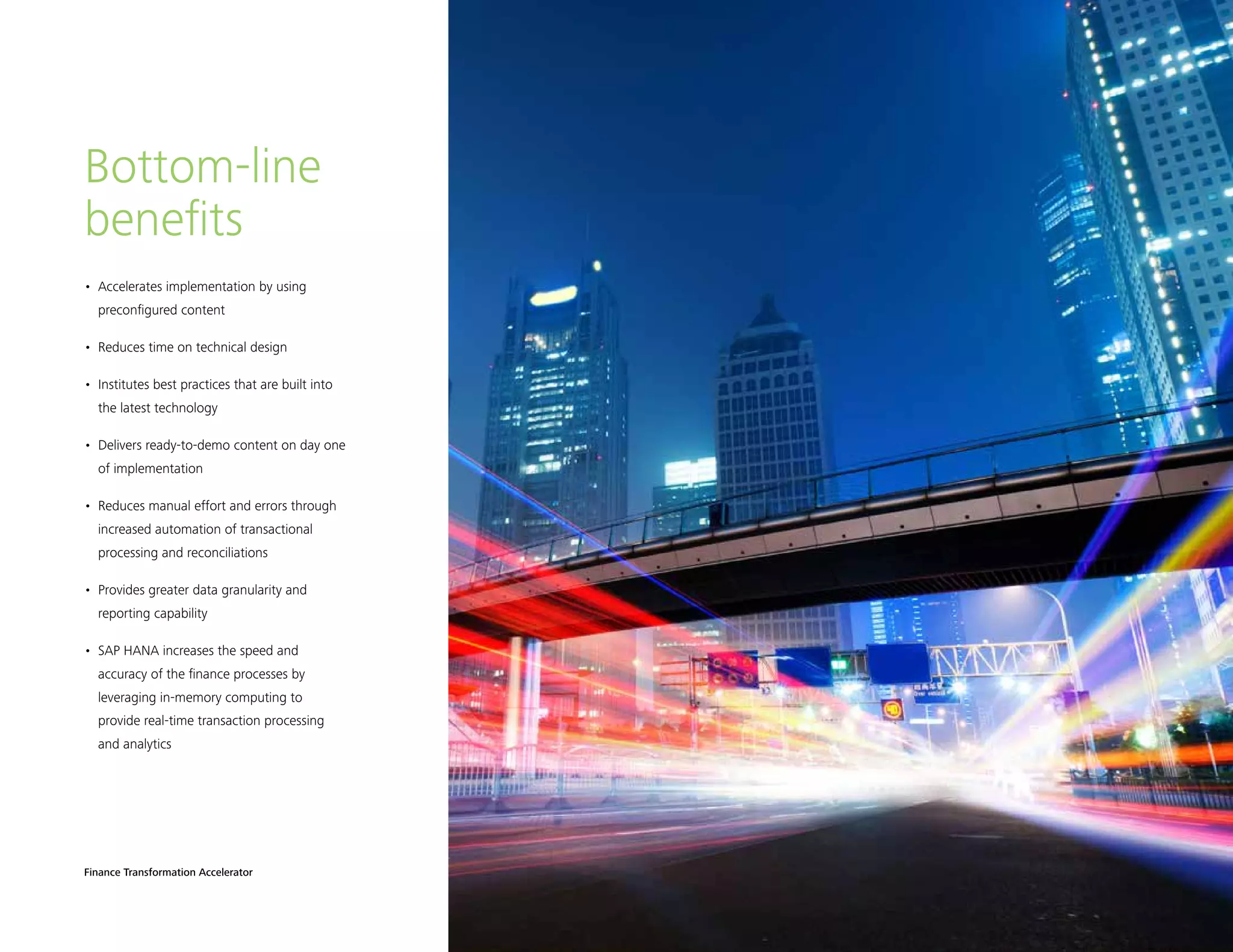 Finance Transformation Accelerator 5
•	 Accelerates implementation by using
preconfigured content
•	 Reduces time on technical design
•	 Institutes best practices that are built into
the latest technology
•	 Delivers ready-to-demo content on day one
of implementation
•	 Reduces manual effort and errors through
increased automation of transactional
processing and reconciliations
•	 Provides greater data granularity and
reporting capability
•	 SAP HANA increases the speed and
accuracy of the finance processes by
leveraging in-memory computing to
provide real-time transaction processing
and analytics
Bottom-line
benefits
 