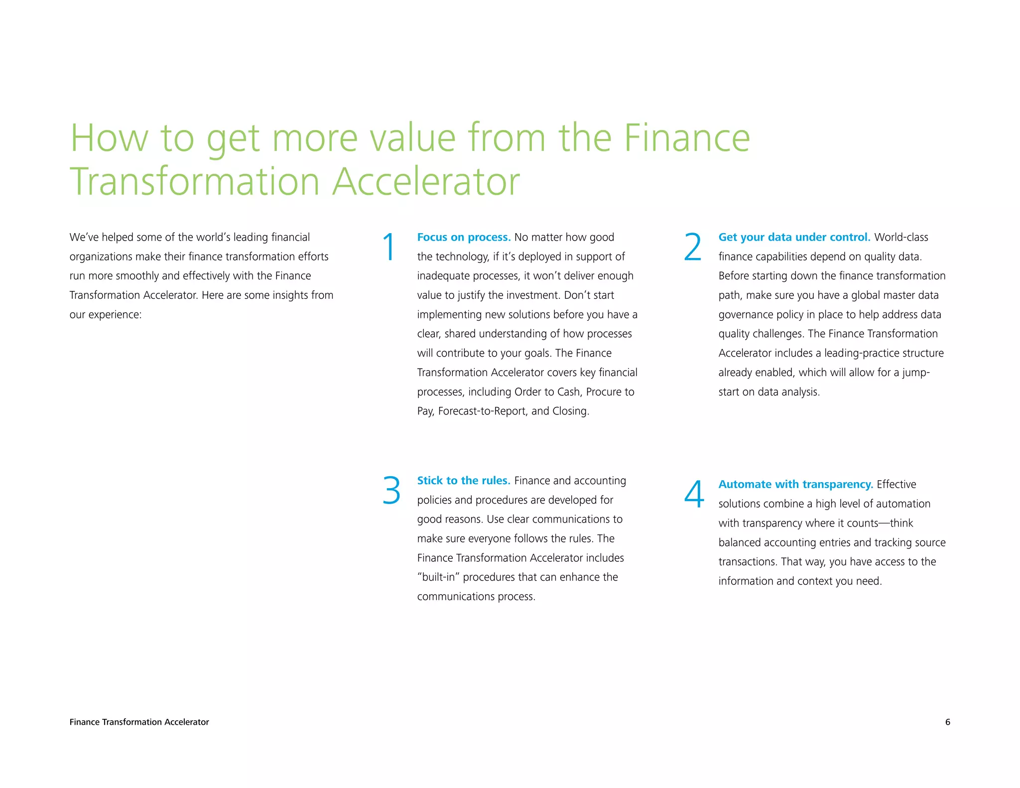 Finance Transformation Accelerator 6
We’ve helped some of the world’s leading financial
organizations make their finance transformation efforts
run more smoothly and effectively with the Finance
Transformation Accelerator. Here are some insights from
our experience:
How to get more value from the Finance
Transformation Accelerator
	1 	Focus on process. No matter how good
the technology, if it’s deployed in support of
inadequate processes, it won’t deliver enough
value to justify the investment. Don’t start
implementing new solutions before you have a
clear, shared understanding of how processes
will contribute to your goals. The Finance
Transformation Accelerator covers key financial
processes, including Order to Cash, Procure to
Pay, Forecast-to-Report, and Closing.
	3 	Stick to the rules. Finance and accounting
policies and procedures are developed for
good reasons. Use clear communications to
make sure everyone follows the rules. The
Finance Transformation Accelerator includes
“built-in” procedures that can enhance the
communications process.
	2 	Get your data under control. World-class
finance capabilities depend on quality data.
Before starting down the finance transformation
path, make sure you have a global master data
governance policy in place to help address data
quality challenges. The Finance Transformation
Accelerator includes a leading-practice structure
already enabled, which will allow for a jump-
start on data analysis.
	4 	Automate with transparency. Effective
solutions combine a high level of automation
with transparency where it counts—think
balanced accounting entries and tracking source
transactions. That way, you have access to the
information and context you need.
 