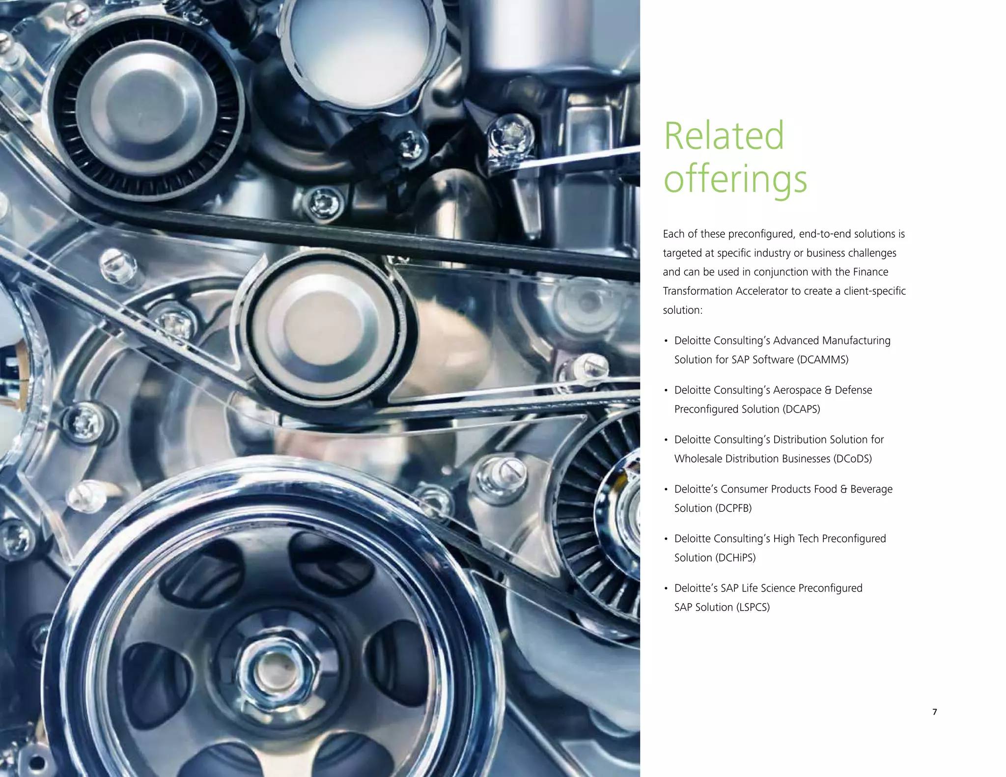 Finance Transformation Accelerator 7
Each of these preconfigured, end-to-end solutions is
targeted at specific industry or business challenges
and can be used in conjunction with the Finance
Transformation Accelerator to create a client-specific
solution:
•	 Deloitte Consulting’s Advanced Manufacturing
Solution for SAP Software (DCAMMS)
•	 Deloitte Consulting’s Aerospace  Defense
Preconfigured Solution (DCAPS)
•	 Deloitte Consulting’s Distribution Solution for
Wholesale Distribution Businesses (DCoDS)
•	 Deloitte’s Consumer Products Food  Beverage
Solution (DCPFB)
•	 Deloitte Consulting’s High Tech Preconfigured
Solution (DCHiPS)
•	 Deloitte’s SAP Life Science Preconfigured
SAP Solution (LSPCS)
Related
offerings
 