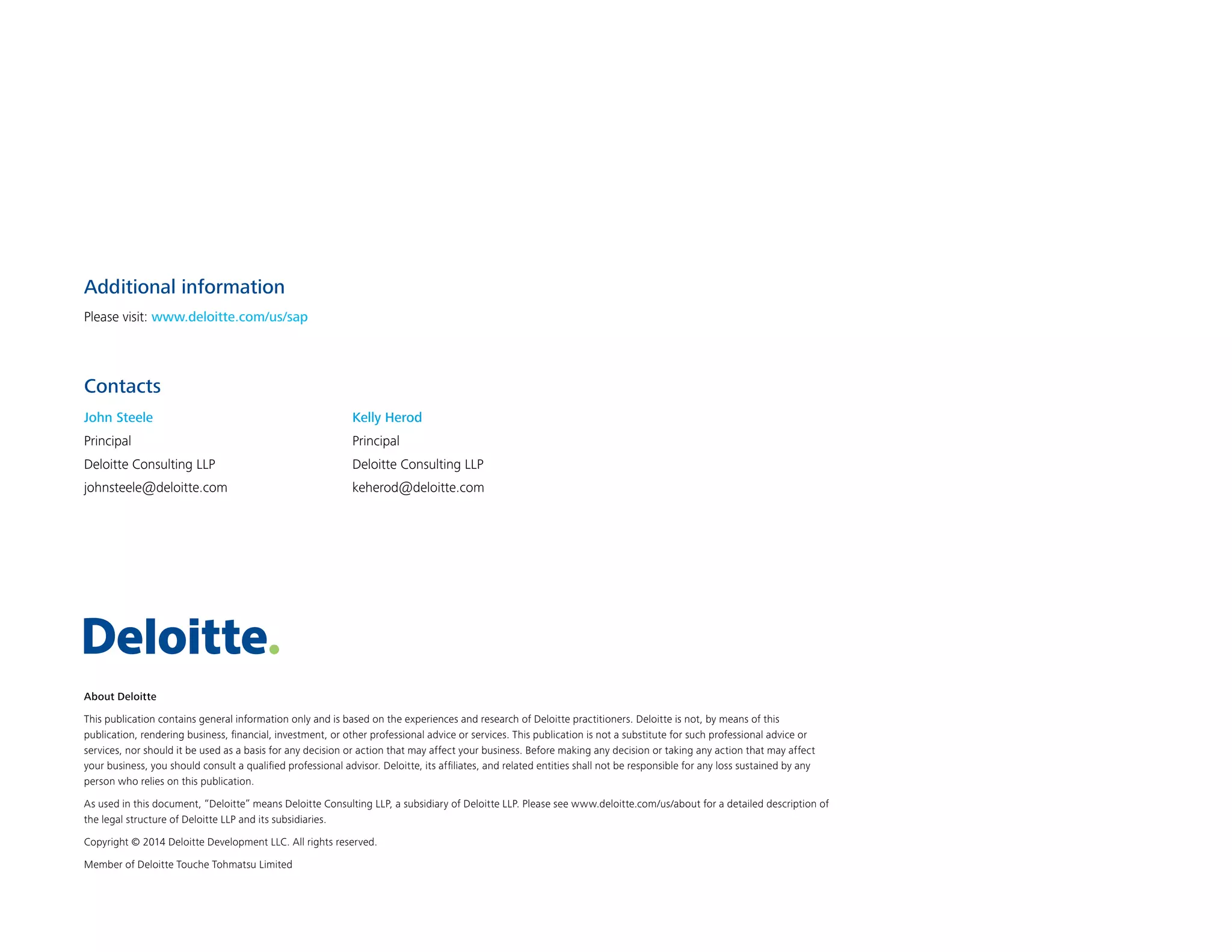 About Deloitte
This publication contains general information only and is based on the experiences and research of Deloitte practitioners. Deloitte is not, by means of this
publication, rendering business, financial, investment, or other professional advice or services. This publication is not a substitute for such professional advice or
services, nor should it be used as a basis for any decision or action that may affect your business. Before making any decision or taking any action that may affect
your business, you should consult a qualified professional advisor. Deloitte, its affiliates, and related entities shall not be responsible for any loss sustained by any
person who relies on this publication.
As used in this document, “Deloitte” means Deloitte Consulting LLP, a subsidiary of Deloitte LLP. Please see www.deloitte.com/us/about for a detailed description of
the legal structure of Deloitte LLP and its subsidiaries.
Copyright © 2014 Deloitte Development LLC. All rights reserved.
Member of Deloitte Touche Tohmatsu Limited
Contacts
Additional information
Please visit: www.deloitte.com/us/sap
John Steele
Principal
Deloitte Consulting LLP
johnsteele@deloitte.com
Kelly Herod
Principal
Deloitte Consulting LLP
keherod@deloitte.com
 