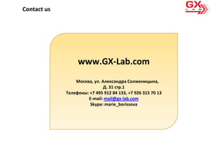 Contact us




                  www.GX-Lab.com
                 Москва, ул. Александра Солженицына,
                              Д. 31 стр.1
             Телефоны: +7 495 912 84 133, +7 926 315 70 13
                      E-mail: mail@gx-lab.com
                       Skype: marie_borissova
 