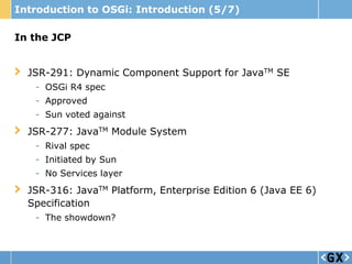 Introduction to OSGi: Introduction (5/7)

In the JCP


  JSR-291: Dynamic Component Support for JavaTM SE
   - OSGi R4 spec
   - Approved
   - Sun voted against
  JSR-277: JavaTM Module System
   - Rival spec
   - Initiated by Sun
   - No Services layer
  JSR-316: JavaTM Platform, Enterprise Edition 6 (Java EE 6)
  Specification
   - The showdown?
 