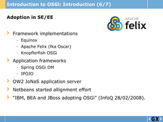 Introduction to OSGi: Introduction (6/7)

Adoption in SE/EE


  Framework implementations
   - Equinox
   - Apache Felix (fka Oscar)
   - Knopflerfish OSGi
  Application frameworks
   - Spring OSGi DM
   - IPOJO
  OW2 JoNaS application server
  Netbeans started allignment effort
  “IBM, BEA and JBoss adopting OSGi” (InfoQ 28/02/2008).
 
