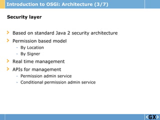 Introduction to OSGi: Architecture (3/7)

Security layer


  Based on standard Java 2 security architecture
  Permission based model
   - By Location
   - By Signer
  Real time management
  APIs for management
   - Permission admin service
   - Conditional permission admin service
 