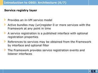 Introduction to OSGi: Architecture (6/7)

Service registry layer


  Provides an in-VM service model
  Active bundles may (un)register 0 or more services with the
  Framework at any point in time
  A service registration is a published interface with optional
  registration properties
  References to services may be obtained from the Framework
  by interface and optional filter
  The Framework provides service registration events and
  listener interfaces
 