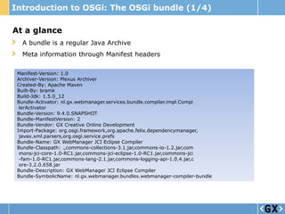Introduction to OSGi: The OSGi bundle (1/4)

At a glance
  A bundle is a regular Java Archive
  Meta information through Manifest headers

 Manifest-Version: 1.0
 Archiver-Version: Plexus Archiver
 Created-By: Apache Maven
 Built-By: bramk
 Build-Jdk: 1.5.0_12
 Bundle-Activator: nl.gx.webmanager.services.bundle.compiler.impl.Compi
  lerActivator
 Bundle-Version: 9.4.0.SNAPSHOT
 Bundle-ManifestVersion: 2
 Bundle-Vendor: GX Creative Online Development
 Import-Package: org.osgi.framework,org.apache.felix.dependencymanager,
  javax.xml.parsers,org.osgi.service.prefs
 Bundle-Name: GX WebManager JCI Eclipse Compiler
 Bundle-Classpath: .,commons-collections-3.1.jar,commons-io-1.2.jar,com
  mons-jci-core-1.0-RC1.jar,commons-jci-eclipse-1.0-RC1.jar,commons-jci
  -fam-1.0-RC1.jar,commons-lang-2.1.jar,commons-logging-api-1.0.4.jar,c
  ore-3.2.0.658.jar
 Bundle-Description: GX WebManager JCI Eclipse Compiler
 Bundle-SymbolicName: nl.gx.webmanager.bundles.webmanager-compiler-bundle
 