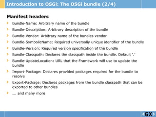 Introduction to OSGi: The OSGi bundle (2/4)

Manifest headers
  Bundle-Name: Arbitrary name of the bundle
  Bundle-Description: Arbitrary description of the bundle
  Bundle-Vendor: Arbitrary name of the bundles vendor
  Bundle-SymbolicName: Required universally unique identifier of the bundle
  Bundle-Version: Required version specification of the bundle
  Bundle-Classpath: Declares the classpath inside the bundle. Default „.‟
  Bundle-UpdateLocation: URL that the Framework will use to update the
  bundle
  Import-Package: Declares provided packages required for the bundle to
  resolve
  Export-Package: Declares packages from the bundle classpath that can be
  exported to other bundles
  …. and many more
 