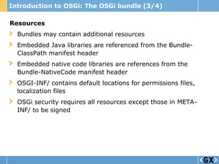 Introduction to OSGi: The OSGi bundle (3/4)

Resources
  Bundles may contain additional resources
  Embedded Java libraries are referenced from the Bundle-
  ClassPath manifest header
  Embedded native code libraries are references from the
  Bundle-NativeCode manifest header
  OSGI-INF/ contains default locations for permissions files,
  localization files
  OSGi security requires all resources except those in META-
  INF/ to be signed
 