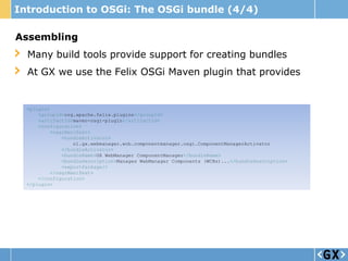 Introduction to OSGi: The OSGi bundle (4/4)

Assembling
  Many build tools provide support for creating bundles
  At GX we use the Felix OSGi Maven plugin that provides


  <plugin>
      <groupId>org.apache.felix.plugins</groupId>
      <artifactId>maven-osgi-plugin</artifactId>
      <configuration>
          <osgiManifest>
              <bundleActivator>
                  nl.gx.webmanager.wcb.componentmanager.osgi.ComponentManagerActivator
              </bundleActivator>
              <bundleName>GX WebManager ComponentManager</bundleName>
              <bundleDescription>Manages WebManager Components (WCBs)...</bundleDescription>
              <exportPackage/>
          </osgiManifest>
      </configuration>
  </plugin>
 