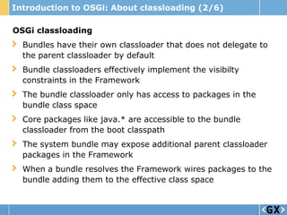 Introduction to OSGi: About classloading (2/6)

OSGi classloading
  Bundles have their own classloader that does not delegate to
  the parent classloader by default
  Bundle classloaders effectively implement the visibilty
  constraints in the Framework
  The bundle classloader only has access to packages in the
  bundle class space
  Core packages like java.* are accessible to the bundle
  classloader from the boot classpath
  The system bundle may expose additional parent classloader
  packages in the Framework
  When a bundle resolves the Framework wires packages to the
  bundle adding them to the effective class space
 