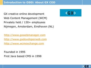 Introduction to OSGi: About GX COD



GX creative online development
Web Content Management (WCM)
Privately held / 130+ employees
Nijmegen, Amsterdam, Eindhoven (NL)


http://www.gxwebmanager.com
http://www.gxdeveloperweb.com
http://www.wcmexchange.com


Founded in 1995
First Java based CMS in 1998
 