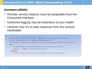 Introduction to OSGi: About classloading (6/6)

Common pitfalls
  Provider service instance must be assignable from the
  Consumers interface
  Commons logging may be hazardous to your health
  Libraries may try to load resources from the context
  classloader

   // Switching the context classloader
   ClassLoader bundleClassLoader = this.getClass().getClassLoader();
   Thread currentThread = Thread.currentThread();
   ClassLoader originalClassLoader = currentThread.getContextClassLoader();
   try {
       currentThread.setContextClassLoader(bundleClassLoader);
       compiler = new EclipseJavaCompiler();
   } finally {
       currentThread.setContextClassLoader(originalClassLoader);
   }
 