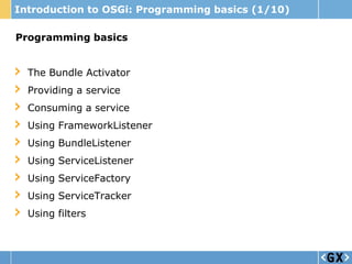 Introduction to OSGi: Programming basics (1/10)

Programming basics


  The Bundle Activator
  Providing a service
  Consuming a service
  Using FrameworkListener
  Using BundleListener
  Using ServiceListener
  Using ServiceFactory
  Using ServiceTracker
  Using filters
 