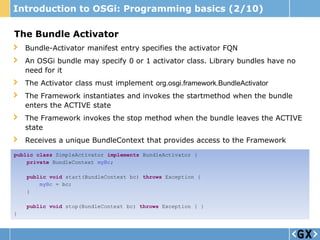 Introduction to OSGi: Programming basics (2/10)

The Bundle Activator
    Bundle-Activator manifest entry specifies the activator FQN
    An OSGi bundle may specify 0 or 1 activator class. Library bundles have no
    need for it
    The Activator class must implement org.osgi.framework.BundleActivator
    The Framework instantiates and invokes the startmethod when the bundle
    enters the ACTIVE state
    The Framework invokes the stop method when the bundle leaves the ACTIVE
    state
    Receives a unique BundleContext that provides access to the Framework
public class SimpleActivator implements BundleActivator {
    private BundleContext myBc;

    public void start(BundleContext bc) throws Exception {
        myBc = bc;
    }

    public void stop(BundleContext bc) throws Exception { }
}
 