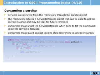 Introduction to OSGi: Programming basics (4/10)

Consuming a service
  Services are retrieved from the Framework through the BundleContext
  The Framework returns a ServiceReference object that can be used to get the
  service instance and may be kept for future reference
  Consumers must unget the ServiceReference when done to let the Framework
  know the service is released.
  Consumers must guard against keeping stale references to service instances


  public void consumerLongService() {
      ServiceReference sr = myBc.getServiceReference(Long.class.getName());
      if (sr != null) {
          Long si = (Long) myBc.getService(sr);
          if (si != null) {
              // ...
              myBc.ungetService(sr);
          }
      }
  }
 