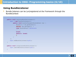 Introduction to OSGi: Programming basics (6/10)

Using BundleListener
  Bundle listeners can be (un)registered at the Framework through the
  BundleContext


   public void registerBundleListener(){
       myBl = new BundleListener(){
           public void bundleChanged(BundleEvent be) {
               Bundle b = be.getBundle();
               switch (be.getType()) {
               case BundleEvent.INSTALLED:
               // ...
               break;
               default: break;
               }
           }
       };
       myBc.addBundleListener(myBl);
   }

   public void unregisterBundleListener(){
       myBc.removeBundleListener(myBl);
   }
 