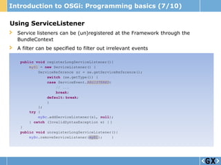 Introduction to OSGi: Programming basics (7/10)

Using ServiceListener
  Service listeners can be (un)registered at the Framework through the
  BundleContext
  A filter can be specified to filter out irrelevant events

   public void registerLongServiceListener(){
       mySl = new ServiceListener() {
           ServiceReference sr = se.getServiceReference();
               switch (se.getType()) {
               case ServiceEvent.REGISTERED:
                   // ...
                   break;
               default: break;
               }
           };
       try {
           myBc.addServiceListener(sl, null);
       } catch (InvalidSyntaxException e) { }
   }
   public void unregisterLongServiceListener(){
       myBc.removeServiceListener(mySl);     }
 