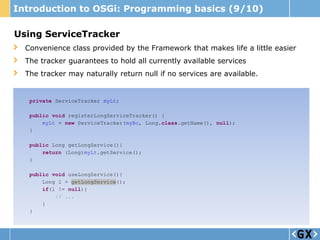 Introduction to OSGi: Programming basics (9/10)

Using ServiceTracker
  Convenience class provided by the Framework that makes life a little easier
  The tracker guarantees to hold all currently available services
  The tracker may naturally return null if no services are available.


   private ServiceTracker myLt;

   public void registerLongServiceTracker() {
       myLt = new ServiceTracker(myBc, Long.class.getName(), null);
   }

   public Long getLongService(){
       return (Long)myLt.getService();
   }

   public void useLongService(){
       Long l = getLongService();
       if(l != null){
           // ...
       }
   }
 