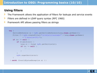 Introduction to OSGi: Programming basics (10/10)

Using filters
  The Framework allows the application of filters for lookups and service events
  Filters are defined in LDAP query syntax (RFC 1960)
  Framework API allows passing filters as strings


   try {
       ServiceReference sr = myBc.getServiceReference(Long.class.getName());
       Filter f = myBc.createFilter("(&(objectclassname=" + Long.class.getName()
                 + ")(myvalue=20))");
       if (sr != null) {
           if (f.match(sr)) {
               Long si = (Long) myBc.getService(sr);
               if (si != null) {
                   // ...
               }
           }
           myBc.ungetService(sr);
       }
    } catch (InvalidSyntaxException e) { }
 