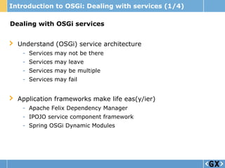 Introduction to OSGi: Dealing with services (1/4)

Dealing with OSGi services


  Understand (OSGi) service architecture
   - Services may not be there
   - Services may leave
   - Services may be multiple
   - Services may fail


  Application frameworks make life eas(y/ier)
   - Apache Felix Dependency Manager
   - IPOJO service component framework
   - Spring OSGi Dynamic Modules
 