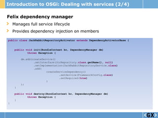 Introduction to OSGi: Dealing with services (2/4)

Felix dependency manager
    Manages full service lifecycle
    Provides dependency injection on members

public class JackRabbitRepositoryActivator extends DependencyActivatorBase {


     public void init(BundleContext bc, DependencyManager dm)
             throws Exception {

         dm.add(createService()
                 .setInterface(JcrRepository.class.getName(), null)
                 .setImplementation(JackRabbitRepositoryService.class)
                 .add(
                         createServiceDependency()
                                 .setService(FrameworkConfig.class)
                                 .setRequired(true)
                         )
         );
     }

     public void destroy(BundleContext bc, DependencyManager dm)
             throws Exception {
     }
}
 