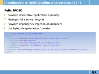 Introduction to OSGi: Dealing with services (3/4)

Felix IPOJO
  Provides declarative application assembly
  Manages full service lifecycle
  Provides dependency injection on members
  Use bytecode generation / proxies

<?xml version="1.0" encoding="UTF-8"?>
<iPOJO>
  <component className="ipojo.example.hello.client.HelloClient">
    <requires field="m_hello"/>
    <callback transition="validate" method="starting"/>
    <callback transition="invalidate" method="stopping"/>
  </component>
  <instance component="ipojo.example.hello.client.HelloClient" name="HelloClient"/>
</iPOJO>
 