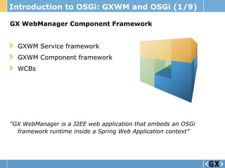 Introduction to OSGi: GXWM and OSGi (1/9)

GX WebManager Component Framework


  GXWM Service framework
  GXWM Component framework
  WCBs




“GX WebManager is a J2EE web application that embeds an OSGi
  framework runtime inside a Spring Web Application context”
 
