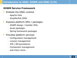 Introduction to OSGi: GXWM and OSGi (2/9)

GXWM Service Framework
  Embeds the OSGi runtime
   - Apache Felix
   - Knopflerfish OSGi
  Exposes platform APIs / packages
   - GXWM design / handler APIs
   - javax packages
   - Spring framework packages
  Provides platform services
   - Configuration management
   - License management
   - JCR / EM persistence
   - Component management
   - and many more…
 