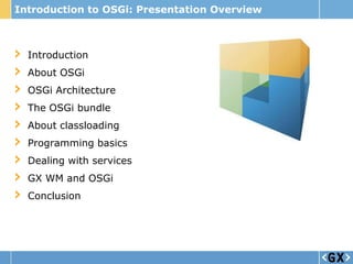 Introduction to OSGi: Presentation Overview



  Introduction
  About OSGi
  OSGi Architecture
  The OSGi bundle
  About classloading
  Programming basics
  Dealing with services
  GX WM and OSGi
  Conclusion
 