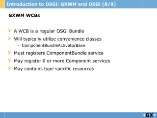 Introduction to OSGi: GXWM and OSGi (8/9)

GXWM WCBs


  A WCB is a regular OSGi Bundle
  Will typically utilize convenience classes
    - ComponentBundleActivatorBase
  Must registers ComponentBundle service
  May register 0 or more Component services
  May contains type specific resources
 