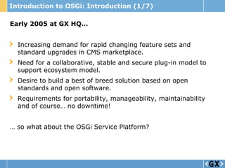 Introduction to OSGi: Introduction (1/7)

Early 2005 at GX HQ…


  Increasing demand for rapid changing feature sets and
  standard upgrades in CMS marketplace.
  Need for a collaborative, stable and secure plug-in model to
  support ecosystem model.
  Desire to build a best of breed solution based on open
  standards and open software.
  Requirements for portability, manageability, maintainability
  and of course… no downtime!


… so what about the OSGi Service Platform?
 