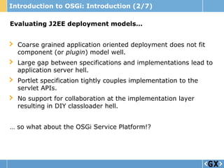 Introduction to OSGi: Introduction (2/7)

Evaluating J2EE deployment models…


  Coarse grained application oriented deployment does not fit
  component (or plugin) model well.
  Large gap between specifications and implementations lead to
  application server hell.
  Portlet specification tightly couples implementation to the
  servlet APIs.
  No support for collaboration at the implementation layer
  resulting in DIY classloader hell.


… so what about the OSGi Service Platform!?
 