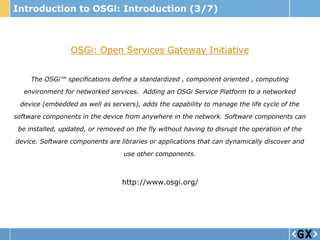 Introduction to OSGi: Introduction (3/7)



                 OSGi: Open Services Gateway Initiative


     The OSGi™ specifications define a standardized , component oriented , computing
  environment for networked services. Adding an OSGi Service Platform to a networked
 device (embedded as well as servers), adds the capability to manage the life cycle of the
software components in the device from anywhere in the network. Software components can
 be installed, updated, or removed on the fly without having to disrupt the operation of the

device. Software components are libraries or applications that can dynamically discover and
                                  use other components.



                                  http://www.osgi.org/
 