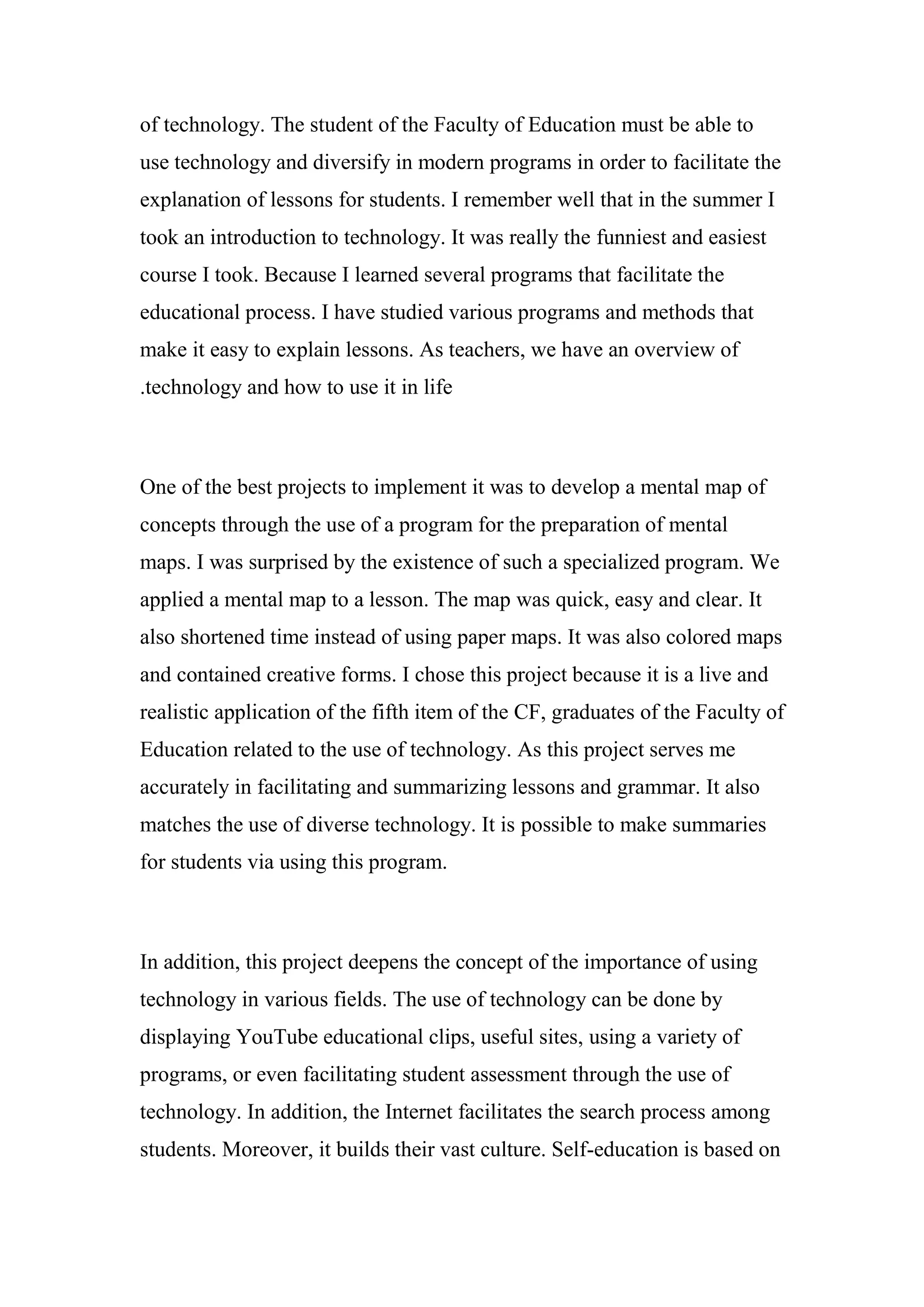 of technology. The student of the Faculty of Education must be able to
use technology and diversify in modern programs in order to facilitate the
explanation of lessons for students. I remember well that in the summer I
took an introduction to technology. It was really the funniest and easiest
course I took. Because I learned several programs that facilitate the
educational process. I have studied various programs and methods that
make it easy to explain lessons. As teachers, we have an overview of
technology and how to use it in life.
One of the best projects to implement it was to develop a mental map of
concepts through the use of a program for the preparation of mental
maps. I was surprised by the existence of such a specialized program. We
applied a mental map to a lesson. The map was quick, easy and clear. It
also shortened time instead of using paper maps. It was also colored maps
and contained creative forms. I chose this project because it is a live and
realistic application of the fifth item of the CF, graduates of the Faculty of
Education related to the use of technology. As this project serves me
accurately in facilitating and summarizing lessons and grammar. It also
matches the use of diverse technology. It is possible to make summaries
for students via using this program.
In addition, this project deepens the concept of the importance of using
technology in various fields. The use of technology can be done by
displaying YouTube educational clips, useful sites, using a variety of
programs, or even facilitating student assessment through the use of
technology. In addition, the Internet facilitates the search process among
students. Moreover, it builds their vast culture. Self-education is based on
 