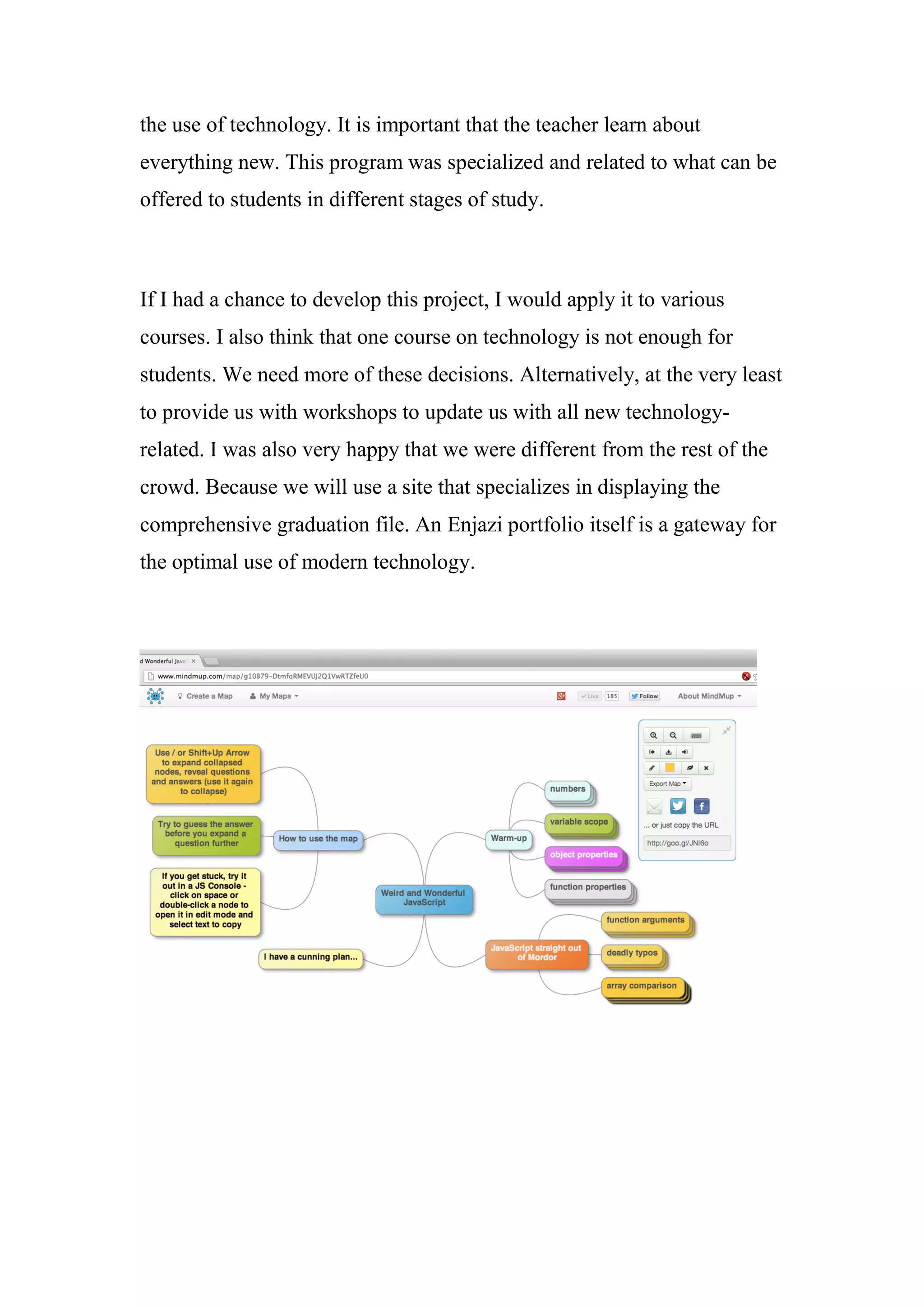 the use of technology. It is important that the teacher learn about
everything new. This program was specialized and related to what can be
offered to students in different stages of study.
If I had a chance to develop this project, I would apply it to various
courses. I also think that one course on technology is not enough for
students. We need more of these decisions. Alternatively, at the very least
to provide us with workshops to update us with all new technology-
related. I was also very happy that we were different from the rest of the
crowd. Because we will use a site that specializes in displaying the
comprehensive graduation file. An Enjazi portfolio itself is a gateway for
the optimal use of modern technology.
 